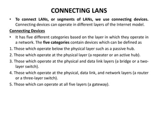 CONNECTING LANS
• To connect LANs, or segments of LANs, we use connecting devices.
Connecting devices can operate in different layers of the Internet model.
Connecting Devices
• It has five different categories based on the layer in which they operate in
a network. The five categories contain devices which can be defined as
1. Those which operate below the physical layer such as a passive hub.
2. Those which operate at the physical layer (a repeater or an active hub).
3. Those which operate at the physical and data link layers (a bridge or a two-
layer switch).
4. Those which operate at the physical, data link, and network layers (a router
or a three-layer switch).
5. Those which can operate at all five layers (a gateway).
 