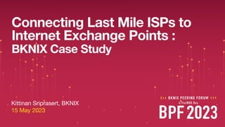 Kittinan Sriprasert, BKNIX
15 May 2023
BKNIX Case Study
Connecting Last Mile ISPs to
Internet Exchange Points :
 