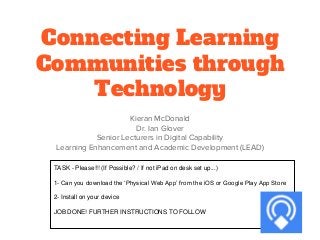 Connecting Learning
Communities through
Technology
Kieran McDonald
Dr. Ian Glover
Senior Lecturers in Digital Capability
Learning Enhancement and Academic Development (LEAD)
TASK - Please!!! (If Possible? / If not iPad on desk set up...)
1- Can you download the ‘Physical Web App’ from the iOS or Google Play App Store
2- Install on your device
JOB DONE! FURTHER INSTRUCTIONS TO FOLLOW
 