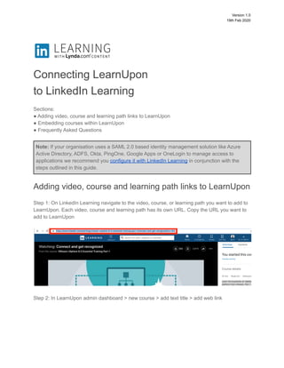 Version 1.0
19th Feb 2020
Connecting LearnUpon
to LinkedIn Learning
Sections:
● Adding video, course and learning path links to LearnUpon
● Embedding courses within LearnUpon
● Frequently Asked Questions
Note: If your organisation uses a SAML 2.0 based identity management solution like Azure
Active Directory, ADFS, Okta, PingOne, Google Apps or OneLogin to manage access to
applications we recommend you configure it with LinkedIn Learning in conjunction with the
steps outlined in this guide.
Adding video, course and learning path links to LearnUpon
Step 1: On LinkedIn Learning navigate to the video, course, or learning path you want to add to
LearnUpon. Each video, course and learning path has its own URL. Copy the URL you want to
add to LearnUpon
Step 2: In LearnUpon admin dashboard > new course > add text title > add web link
 