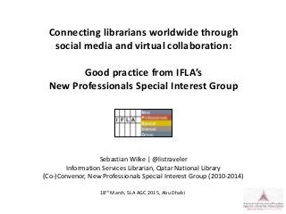 Connecting librarians worldwide through
social media and virtual collaboration:
Good practice from IFLA’s
New Professionals Special Interest Group
Sebastian Wilke | @listraveler
Information Services Librarian, Qatar National Library
(Co-)Convenor, New Professionals Special Interest Group (2010-2014)
18th March, SLA AGC 2015, Abu Dhabi
 