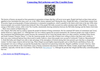 Connecting McCarthyism and The Crucible Essay
The horrors of history are passed on from generation to generation in hopes that they will never occur again. People look back on these times and are
appalled at how horrendous the times were; yet, in the 1950s, history repeated itself. During this time, Joseph McCarthy, a United States senator from
Wisconsin, began accusing people of being communists or communist sympathizers, which is parallel to the Salem witch trials in the late 1690s when
innocent people were accused of practicing witchcraft. One of the people McCarthy accused was author and playwright Arthur Miller. To express his
outrage at McCarthy's actions, miller wrote The Crucible, intentionally drawing similarities between the McCarthy hearings and the Salem witch trials.
... Show more content on Helpwriting.net ...
Like Abigail, McCarthy had no evidence against the people he blamed of being communists. His list contained 205 names of communists and "[was]
mainly based on a vague report" (1). Although there was not evidence against the accused communists, the American people were ready to believe
that communists had infiltrated their country because the communist Soviet Union had already taken over other countries, including China, Korea,
and North Vietnam ("Domino Theory" 1). Like the American people, the town folk of Salem were willing to believe that there were witches in
their town since witchcraft had just been discovered in nearby Andover, where forty people were accused of witchcraft ("Andover, Massachusetts"
1). Both McCarthy and Abigail were able to take advantage of the atmosphere of hysteria during their time period to get what they so desperately
wanted. Yet their reigns of power did not last long. When Abigail accused highly respected people such as John Proctor and Rebecca Nurse, the
townspeople were not so willing to accept that the people they respected were practicing witchcraft. Abigail's credibility wavered. Likewise, when
McCarthy accused officials in the United States Army of being communists and innocent children like Shirley Temple, people began doubting his
credibility, especially with the lack of evidence ("The Red Scare: McCarthyism" 1). Although the periods that Abigail and McCarthy controlled people's
fear was
... Get more on HelpWriting.net ...
 