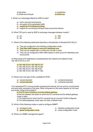 a) top-down
b) divide-and-conquer
Page 2 of 4
c) substitution
d) bottom-up
9. What is an advantage offered by GRE tunnels?
a) built in security mechanisms
b) encryption of encapsulated traffic
c) support for IP multicast tunneling
d) support for connecting individual hosts across the Internet
10. What TCP port is used by BGP to exchange messages between routers?
a) 22
b) 58
c) 179
d) 443
11. Which of the following statements describe a characteristic of standard IPv4 ACLs?
a) They are configured in the interface configuration mode.
b) They filter traffic based on source IP addresses only.
c) They can be created with a number but not with a name.
d) They can be configured to filter traffic based on both source IP addresses and
source ports.
12.What range of IP addresses is represented by the network and wildcard mask
192.168.70.0 0.0.0.127?
a) 192.168.70.0 to 192.168.70.127
b) 192.168.70.0 to 192.168.70.255
c) 192.168.70.0 to 192.168.70.63
d) 192.168.70.0 to 192.168.71.255
13. What is the only type of ACL available for IPv6?
a) named standard
b) named extended
c) numbered standard
d) numbered extended
14.A networked PC is having trouble accessing the Internet, but can print to a local printer
and ping other computers in the area. Other computers on the same network do not have
any issues. What is the problem?
a) The PC has a missing or incorrect default gateway.
b)The link between the switch to which the PC connects and the default gateway
router is down.
c) The switch port to which the PC connects has an incorrect VLAN configured.
d) The default gateway router does not have a default route.
15. Which of the following modes is used to configure SNMP?
a) privileged mode
b) global configuration mode
c) interface configuration mode
d) router configuration mode
16. What is an SNMP management agent?
 
