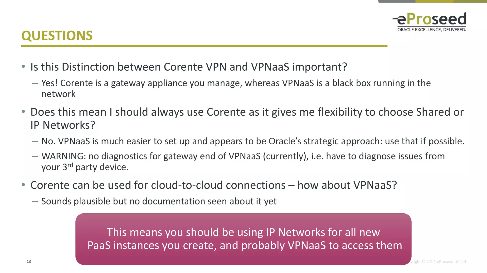 Copyright © 2017, eProseed UK Ltd
QUESTIONS
• Is this Distinction between Corente VPN and VPNaaS important?
– Yes! Corente is a gateway appliance you manage, whereas VPNaaS is a black box running in the
network
• Does this mean I should always use Corente as it gives me flexibility to choose Shared or
IP Networks?
– No. VPNaaS is much easier to set up and appears to be Oracle’s strategic approach: use that if possible.
– WARNING: no diagnostics for gateway end of VPNaaS (currently), i.e. have to diagnose issues from
your 3rd party device.
• Corente can be used for cloud-to-cloud connections – how about VPNaaS?
– Sounds plausible but no documentation seen about it yet
13
This means you should be using IP Networks for all new
PaaS instances you create, and probably VPNaaS to access them
 
