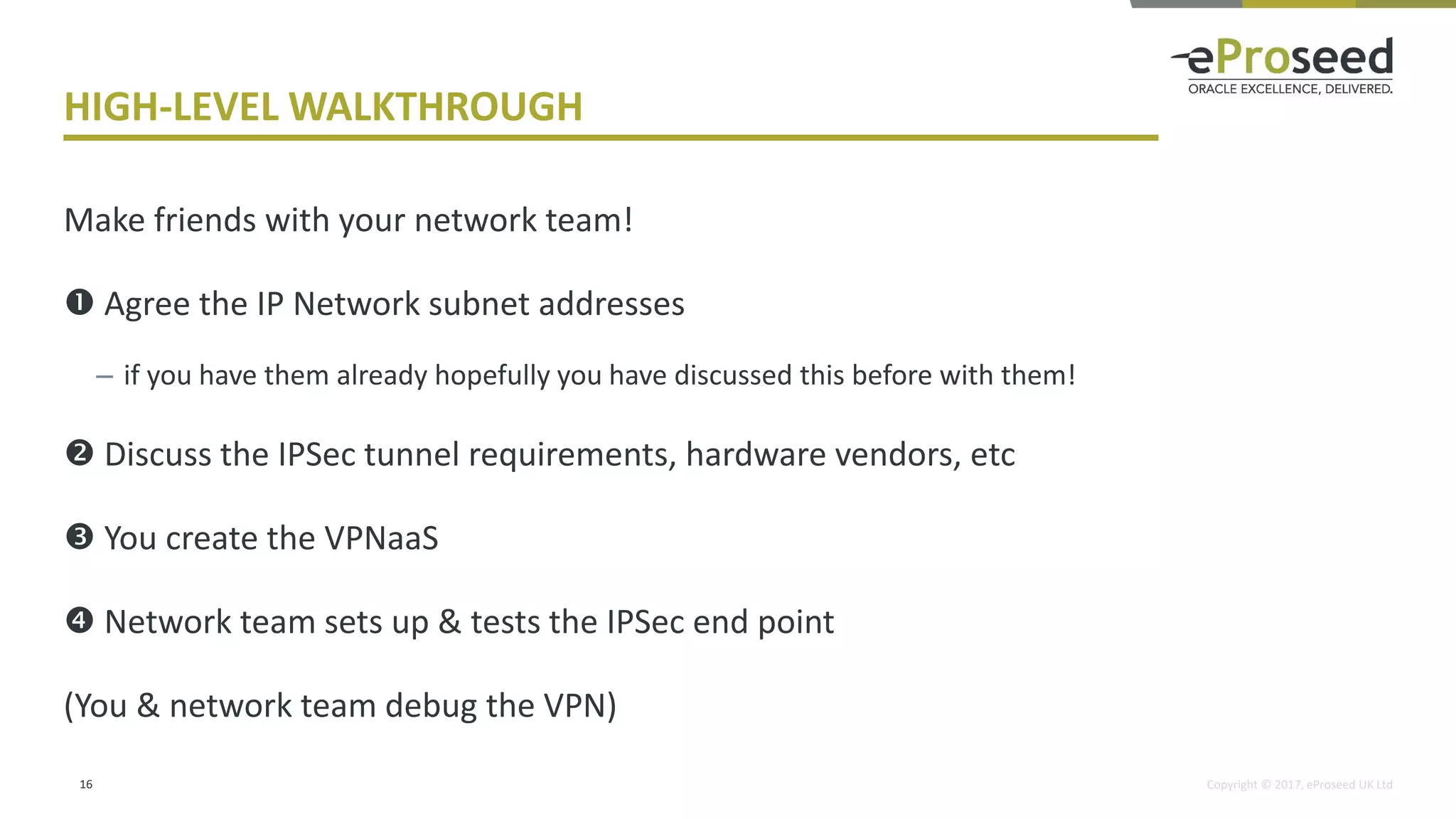 Copyright © 2017, eProseed UK Ltd
HIGH-LEVEL WALKTHROUGH
Make friends with your network team!
 Agree the IP Network subnet addresses
– if you have them already hopefully you have discussed this before with them!
 Discuss the IPSec tunnel requirements, hardware vendors, etc
 You create the VPNaaS
 Network team sets up & tests the IPSec end point
(You & network team debug the VPN)
16
 