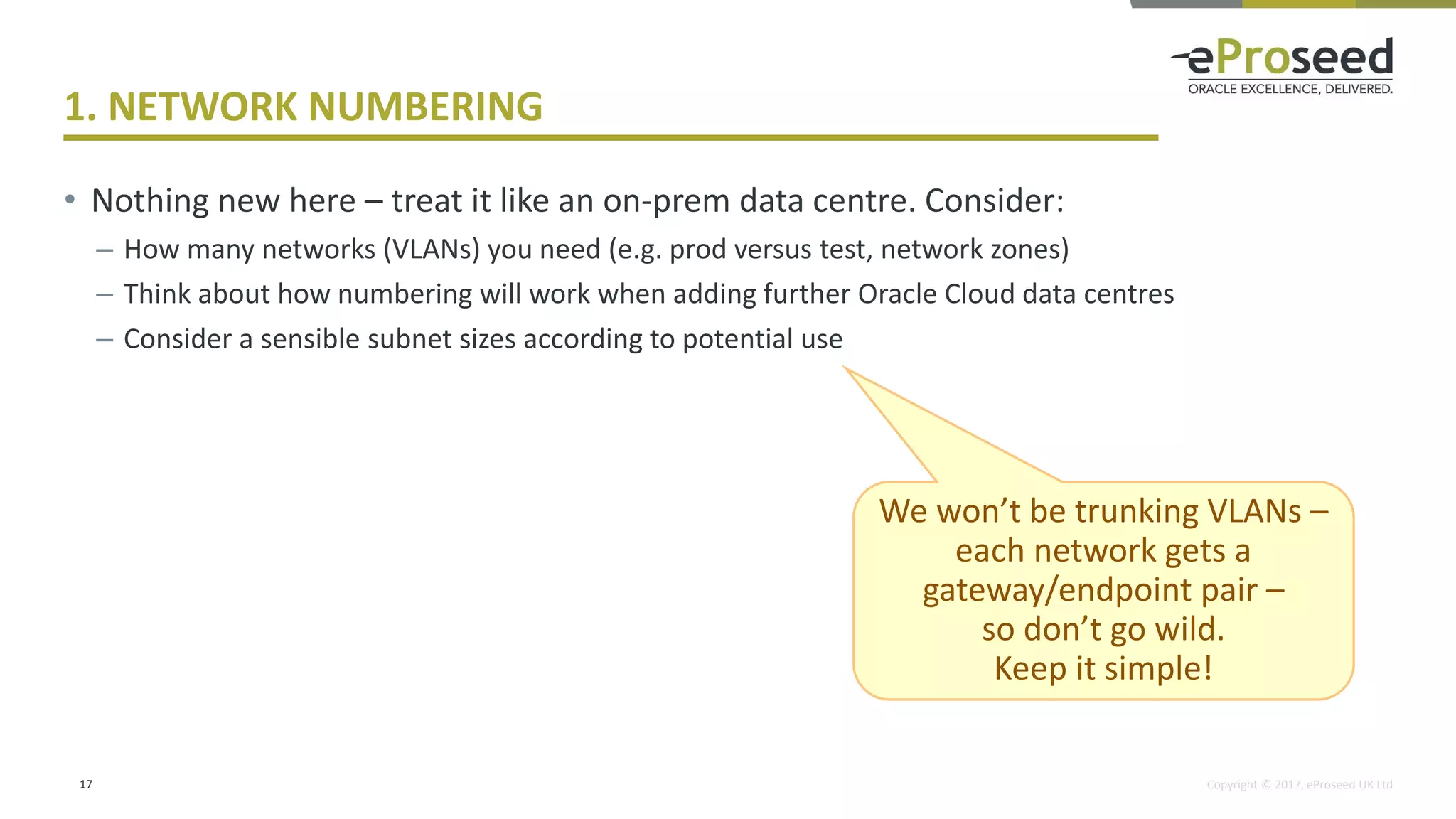 Copyright © 2017, eProseed UK Ltd
1. NETWORK NUMBERING
• Nothing new here – treat it like an on-prem data centre. Consider:
– How many networks (VLANs) you need (e.g. prod versus test, network zones)
– Think about how numbering will work when adding further Oracle Cloud data centres
– Consider a sensible subnet sizes according to potential use
17
We won’t be trunking VLANs –
each network gets a
gateway/endpoint pair –
so don’t go wild.
Keep it simple!
 
