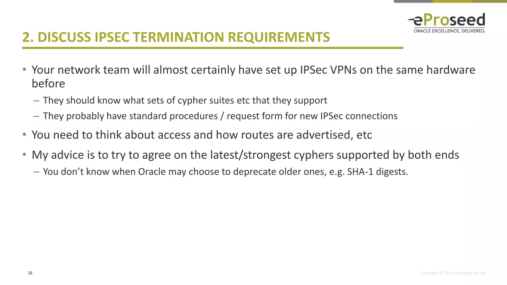 Copyright © 2017, eProseed UK Ltd
2. DISCUSS IPSEC TERMINATION REQUIREMENTS
• Your network team will almost certainly have set up IPSec VPNs on the same hardware
before
– They should know what sets of cypher suites etc that they support
– They probably have standard procedures / request form for new IPSec connections
• You need to think about access and how routes are advertised, etc
• My advice is to try to agree on the latest/strongest cyphers supported by both ends
– You don’t know when Oracle may choose to deprecate older ones, e.g. SHA-1 digests.
18
 