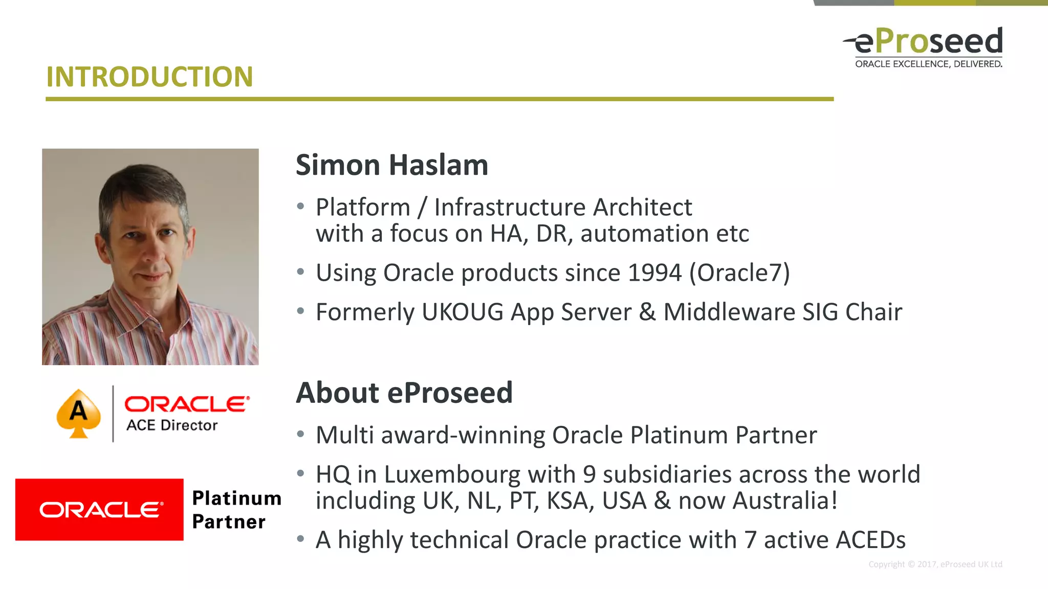 Copyright © 2017, eProseed UK Ltd
INTRODUCTION
Simon Haslam
• Platform / Infrastructure Architect
with a focus on HA, DR, automation etc
• Using Oracle products since 1994 (Oracle7)
• Formerly UKOUG App Server & Middleware SIG Chair
About eProseed
• Multi award-winning Oracle Platinum Partner
• HQ in Luxembourg with 9 subsidiaries across the world
including UK, NL, PT, KSA, USA & now Australia!
• A highly technical Oracle practice with 7 active ACEDs
 