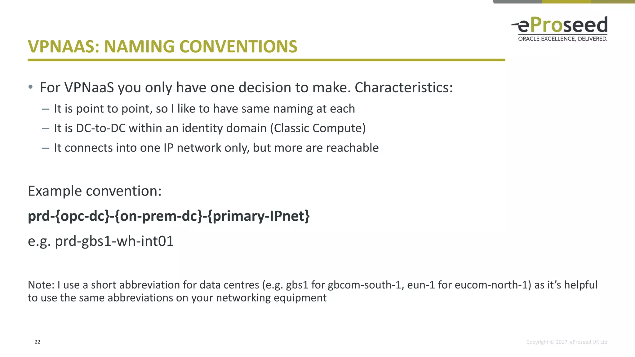Copyright © 2017, eProseed UK Ltd
VPNAAS: NAMING CONVENTIONS
• For VPNaaS you only have one decision to make. Characteristics:
– It is point to point, so I like to have same naming at each
– It is DC-to-DC within an identity domain (Classic Compute)
– It connects into one IP network only, but more are reachable
Example convention:
prd-{opc-dc}-{on-prem-dc}-{primary-IPnet}
e.g. prd-gbs1-wh-int01
Note: I use a short abbreviation for data centres (e.g. gbs1 for gbcom-south-1, eun-1 for eucom-north-1) as it’s helpful
to use the same abbreviations on your networking equipment
22
 