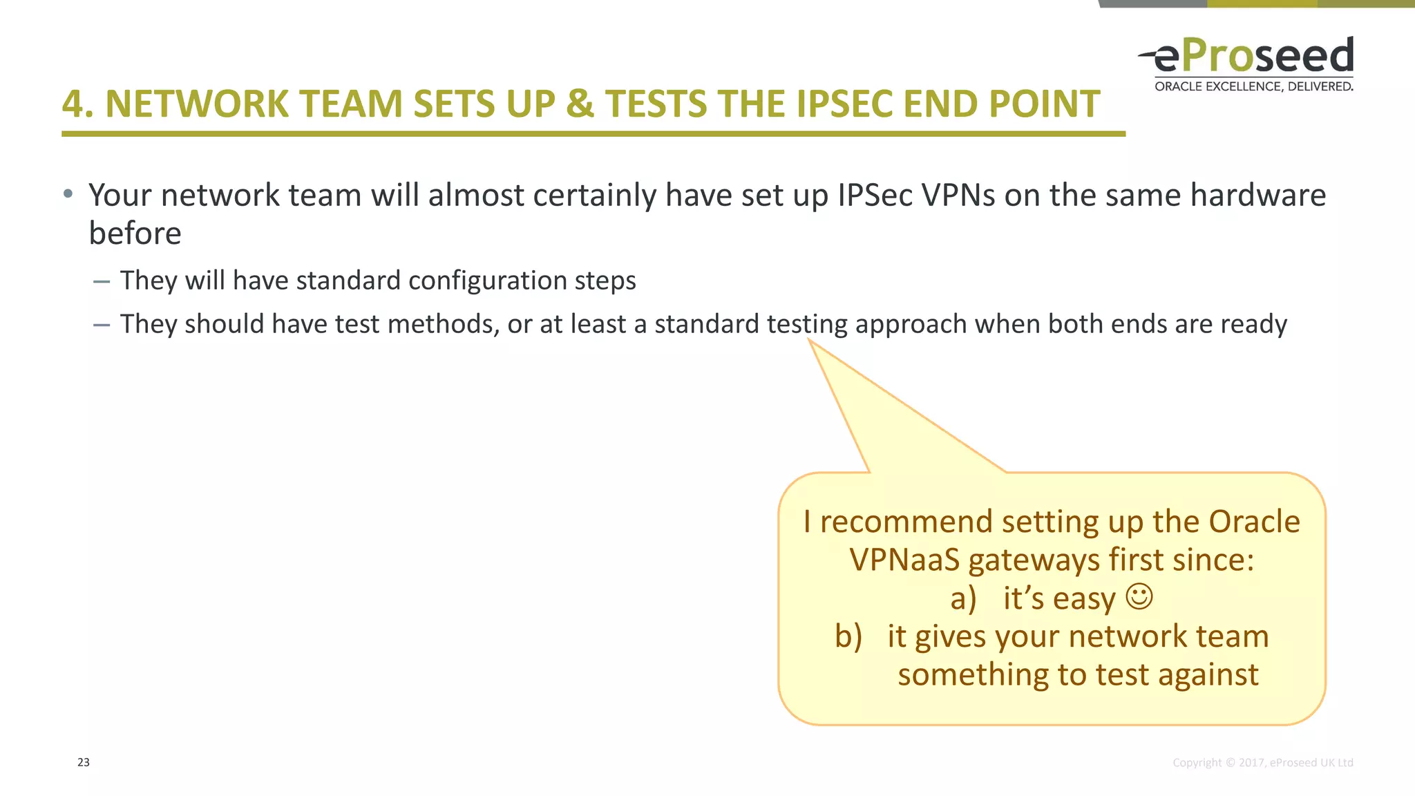 Copyright © 2017, eProseed UK Ltd
4. NETWORK TEAM SETS UP & TESTS THE IPSEC END POINT
• Your network team will almost certainly have set up IPSec VPNs on the same hardware
before
– They will have standard configuration steps
– They should have test methods, or at least a standard testing approach when both ends are ready
23
I recommend setting up the Oracle
VPNaaS gateways first since:
a) it’s easy ☺
b) it gives your network team
something to test against
 