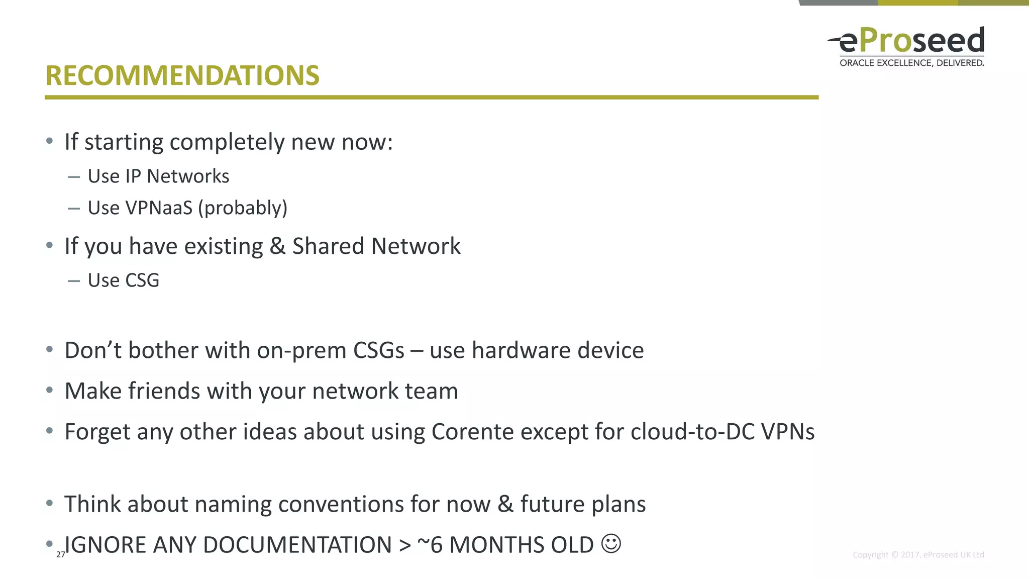 Copyright © 2017, eProseed UK Ltd
RECOMMENDATIONS
• If starting completely new now:
– Use IP Networks
– Use VPNaaS (probably)
• If you have existing & Shared Network
– Use CSG
• Don’t bother with on-prem CSGs – use hardware device
• Make friends with your network team
• Forget any other ideas about using Corente except for cloud-to-DC VPNs
• Think about naming conventions for now & future plans
• IGNORE ANY DOCUMENTATION > ~6 MONTHS OLD ☺27
 