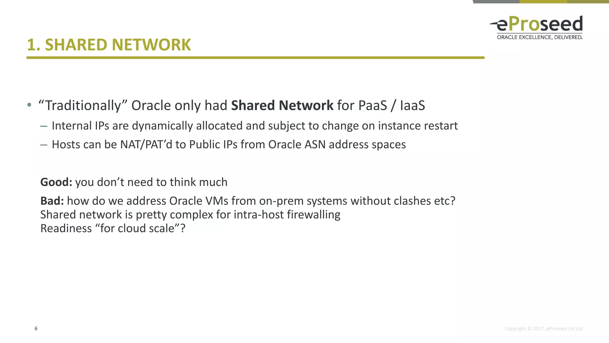Copyright © 2017, eProseed UK Ltd
1. SHARED NETWORK
• “Traditionally” Oracle only had Shared Network for PaaS / IaaS
– Internal IPs are dynamically allocated and subject to change on instance restart
– Hosts can be NAT/PAT’d to Public IPs from Oracle ASN address spaces
Good: you don’t need to think much
Bad: how do we address Oracle VMs from on-prem systems without clashes etc?
Shared network is pretty complex for intra-host firewalling
Readiness “for cloud scale”?
6
 