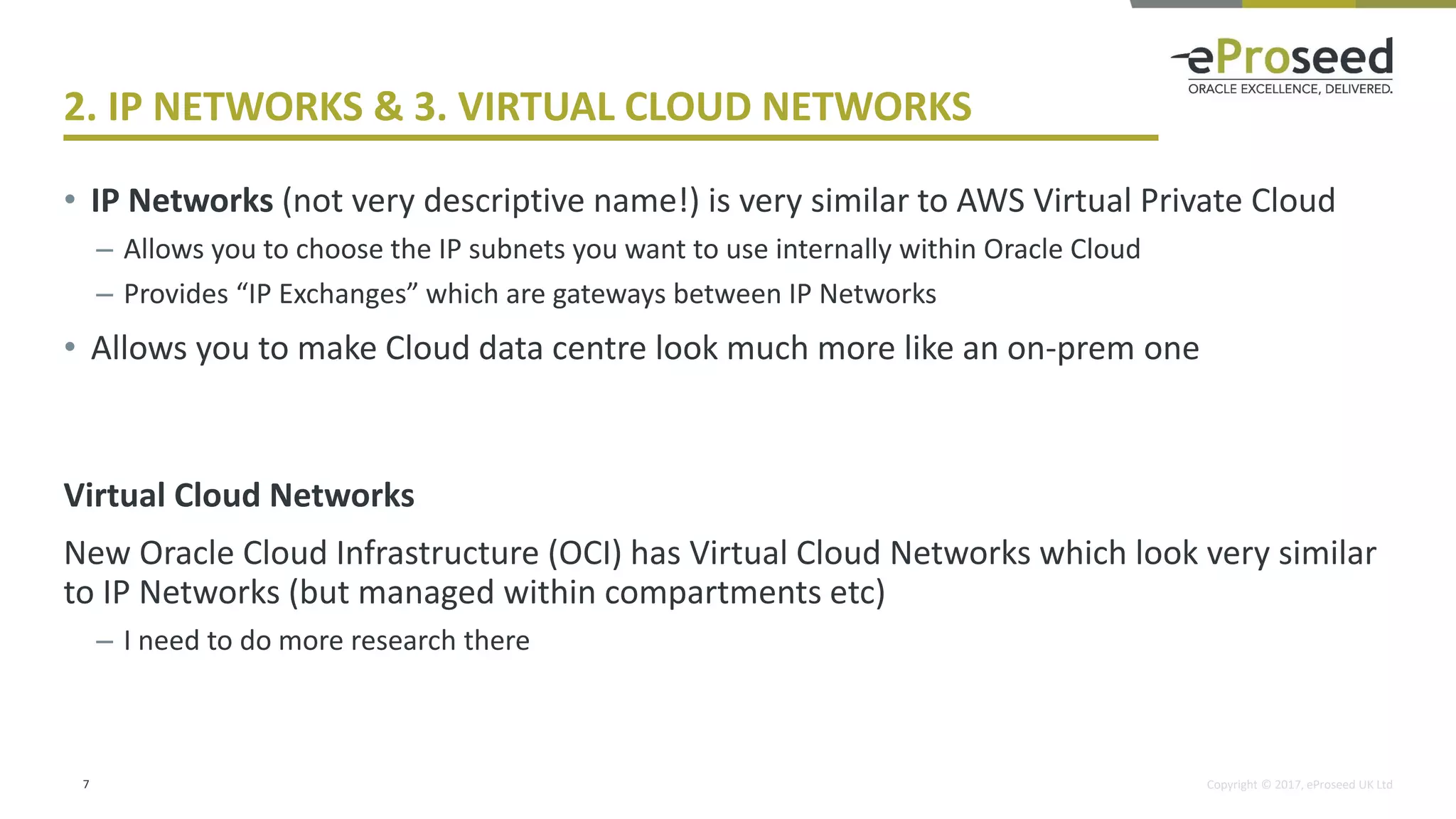 Copyright © 2017, eProseed UK Ltd
2. IP NETWORKS & 3. VIRTUAL CLOUD NETWORKS
• IP Networks (not very descriptive name!) is very similar to AWS Virtual Private Cloud
– Allows you to choose the IP subnets you want to use internally within Oracle Cloud
– Provides “IP Exchanges” which are gateways between IP Networks
• Allows you to make Cloud data centre look much more like an on-prem one
Virtual Cloud Networks
New Oracle Cloud Infrastructure (OCI) has Virtual Cloud Networks which look very similar
to IP Networks (but managed within compartments etc)
– I need to do more research there
7
 
