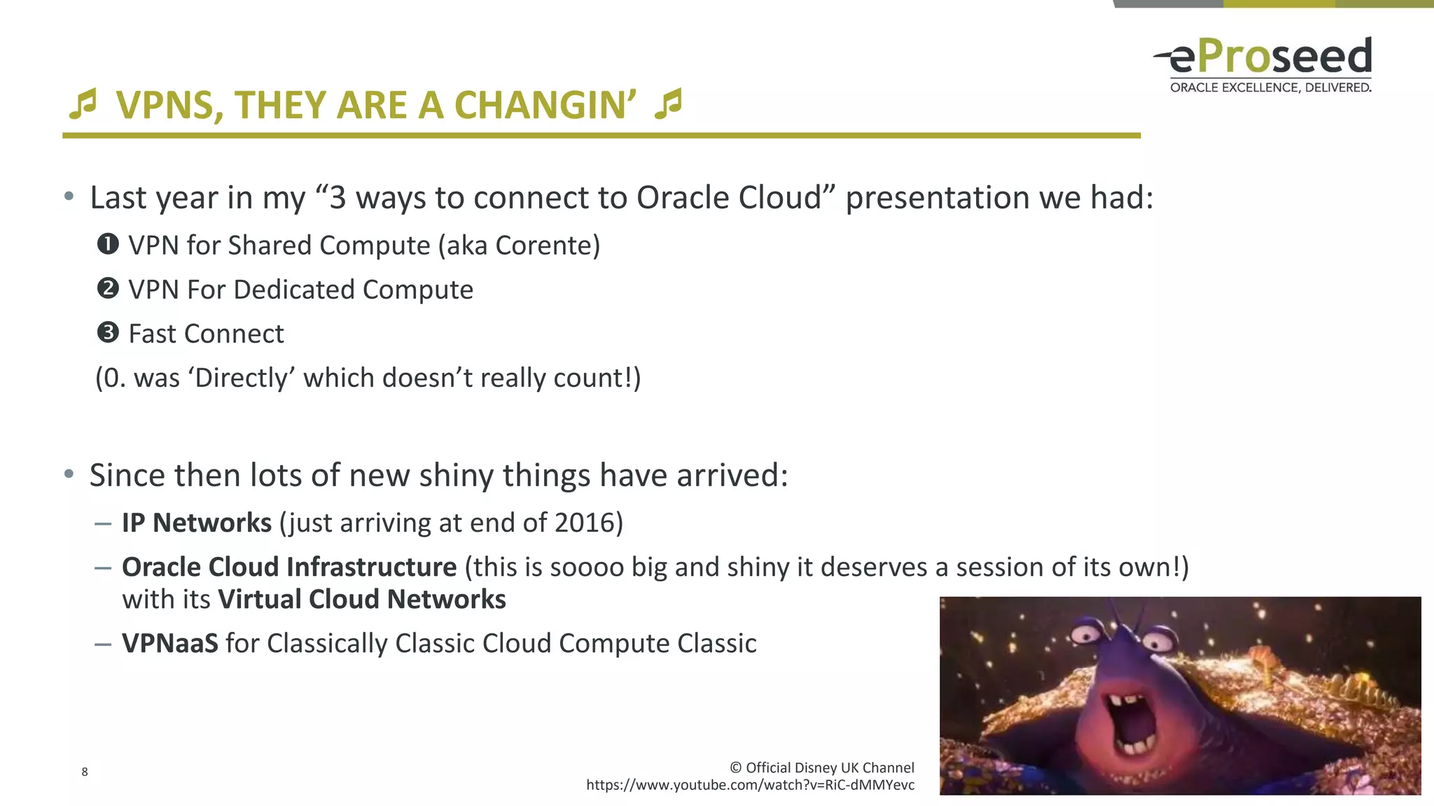 Copyright © 2017, eProseed UK Ltd
 VPNS, THEY ARE A CHANGIN’ 
• Last year in my “3 ways to connect to Oracle Cloud” presentation we had:
 VPN for Shared Compute (aka Corente)
 VPN For Dedicated Compute
 Fast Connect
(0. was ‘Directly’ which doesn’t really count!)
• Since then lots of new shiny things have arrived:
– IP Networks (just arriving at end of 2016)
– Oracle Cloud Infrastructure (this is soooo big and shiny it deserves a session of its own!)
with its Virtual Cloud Networks
– VPNaaS for Classically Classic Cloud Compute Classic
8 © Official Disney UK Channel
https://www.youtube.com/watch?v=RiC-dMMYevc
 