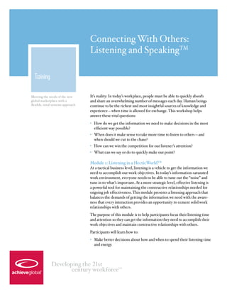 Connecting With Others:
                                   Listening and SpeakingTM

  Training

Meeting the needs of the new       It’s reality: In today’s workplace, people must be able to quickly absorb
global marketplace with a          and share an overwhelming number of messages each day. Human beings
flexible, total-systems approach   continue to be the richest and most insightful sources of knowledge and
                                   experience—when time is allowed for exchange. This workshop helps
                                   answer these vital questions:
                                   •	 How do we get the information we need to make decisions in the most
                                      efficient way possible?
                                   •	 When does it make sense to take more time to listen to others—and
                                      when should we cut to the chase?
                                   •	 How can we win the competition for our listener’s attention?
                                   •	 What can we say or do to quickly make our point?

                                   Module 1: Listening in a HecticWorldTM
                                   At a tactical business level, listening is a vehicle to get the information we
                                   need to accomplish our work objectives. In today’s information-saturated
                                   work environment, everyone needs to be able to tune out the “noise” and
                                   tune in to what’s important. At a more strategic level, effective listening is
                                   a powerful tool for maintaining the constructive relationships needed for
                                   ongoing job effectiveness. This module presents a listening approach that
                                   balances the demands of getting the information we need with the aware-
                                   ness that every interaction provides an opportunity to cement solid work
                                   relationships with others.
                                   The purpose of this module is to help participants focus their listening time
                                   and attention so they can get the information they need to accomplish their
                                   work objectives and maintain constructive relationships with others.
                                   Participants will learn how to:
                                   •	 Make better decisions about how and when to spend their listening time
                                      and energy.



              Developing the 21st
                     century workforce               TM
 