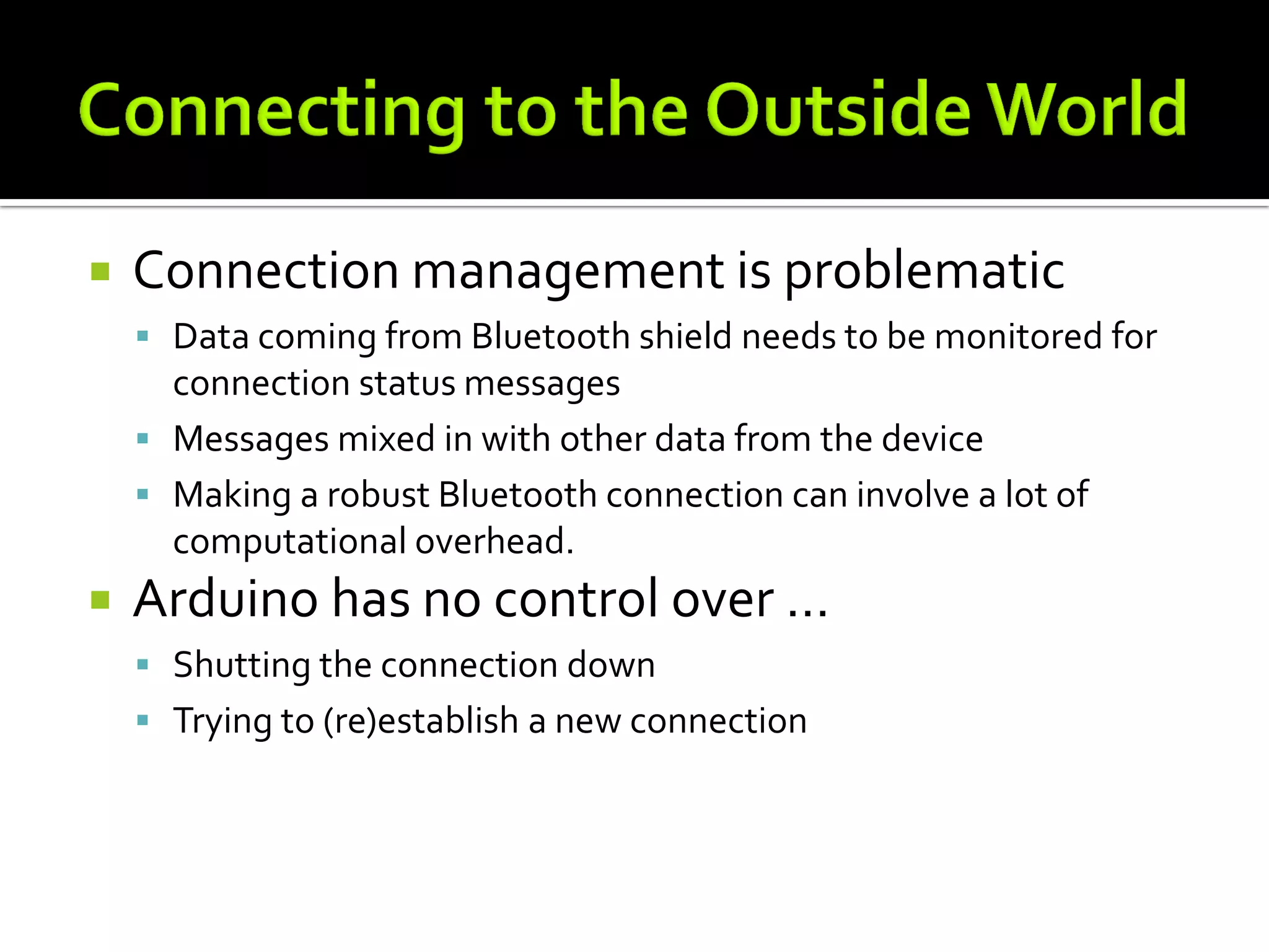    Connection management is problematic
     Data coming from Bluetooth shield needs to be monitored for
      connection status messages
     Messages mixed in with other data from the device
     Making a robust Bluetooth connection can involve a lot of
      computational overhead.
   Arduino has no control over …
     Shutting the connection down
     Trying to (re)establish a new connection
 
