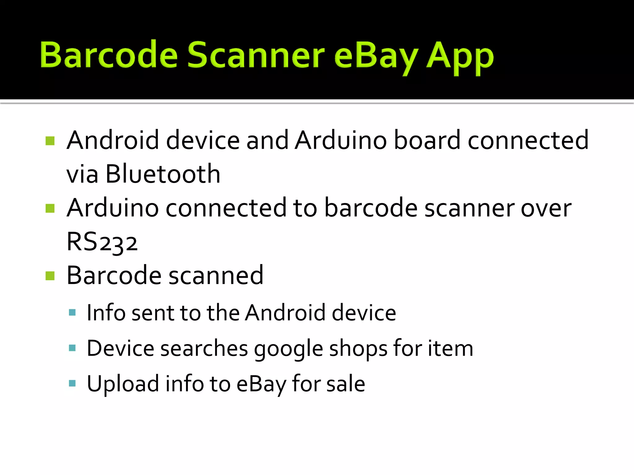    Android device and Arduino board connected
    via Bluetooth
   Arduino connected to barcode scanner over
    RS232
   Barcode scanned
     Info sent to the Android device
     Device searches google shops for item
     Upload info to eBay for sale
 