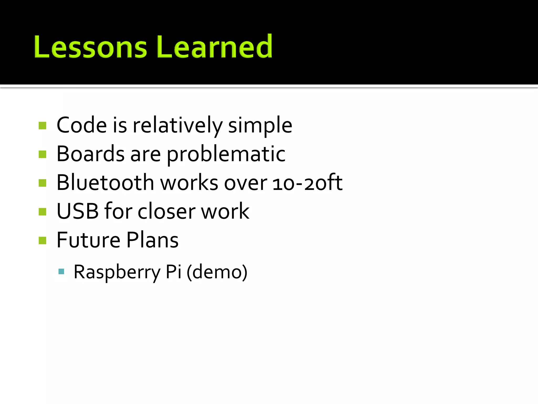    Code is relatively simple
   Boards are problematic
   Bluetooth works over 10-20ft
   USB for closer work
   Future Plans
     Raspberry Pi (demo)
 