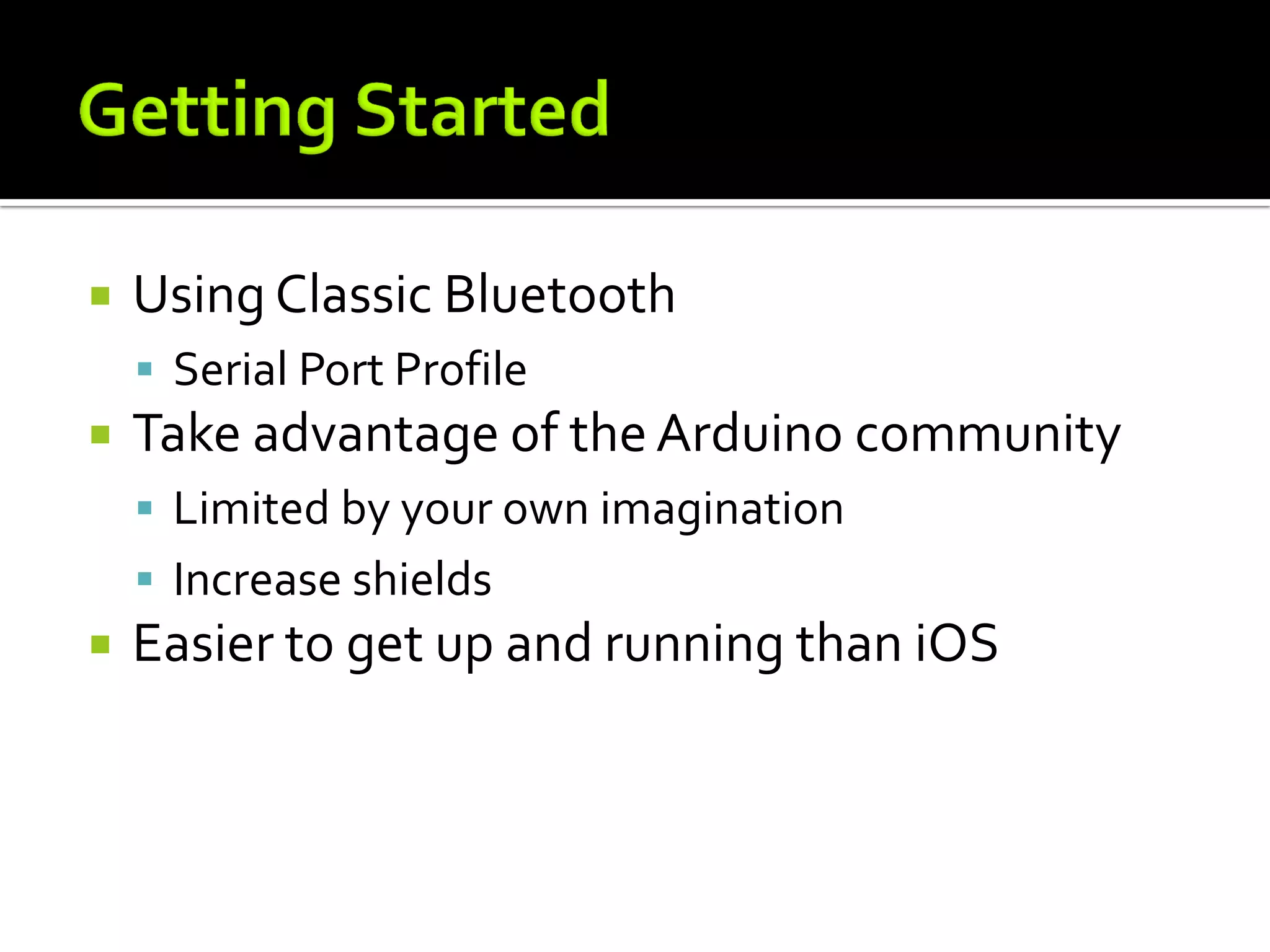    Using Classic Bluetooth
     Serial Port Profile
   Take advantage of the Arduino community
     Limited by your own imagination
     Increase shields
   Easier to get up and running than iOS
 