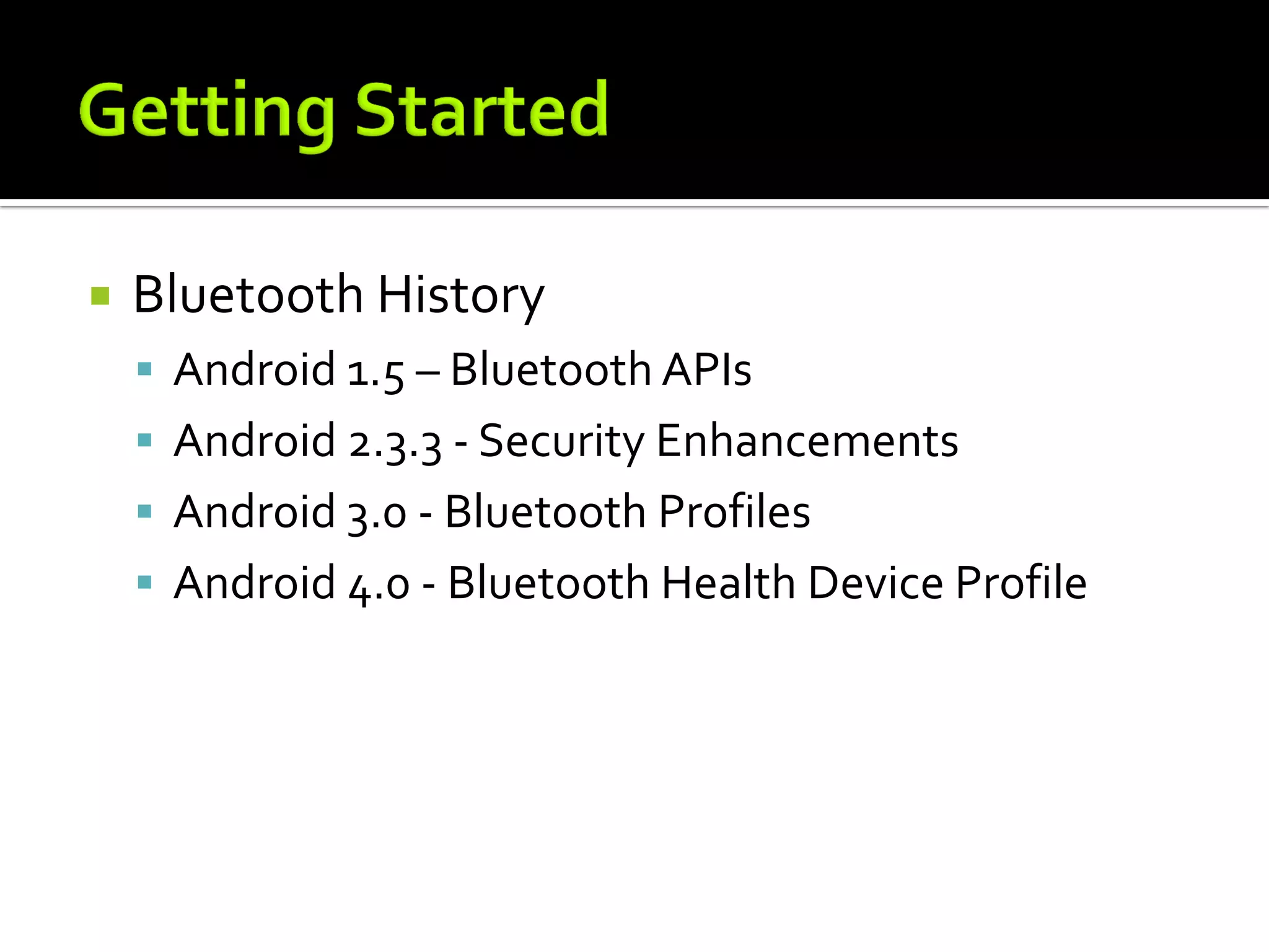    Bluetooth History
     Android 1.5 – Bluetooth APIs
     Android 2.3.3 - Security Enhancements
     Android 3.0 - Bluetooth Profiles
     Android 4.0 - Bluetooth Health Device Profile
 
