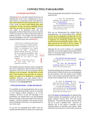 T o o
abrupt
{
Effective
{
CONNECTING PARAGRAPHS
STANDARD TRANSITION
Although however and other transitional devices are
indispensable to the writer, enabling him or her to
make dozens of connections neatly and efficiently,
they cannot handle the whole transitional load. Even
if they could, no writer would depend upon them
exclusively, for they can become painfully obvious
when they are used over and over again. You want
your reader to be pleasantly aware that your
paragraphs are firmly linked, but you do not want him
or her to see chains too clearly or hear them clank too
audibly into place. For example, here the transition
from one paragraph to the next is accomplished by a
standard transition alone--the word however:
Mark Twain is established in the minds
of most Americans as a kindly humorist,
a gentle and delightful "funny man." No
doubt his photographs have helped
promote this image. Everybody is
familiar with the Twain face. He looks
like every child's ideal grandfather, a dear
old white-thatched gentleman who
embodies the very spirit of loving-
kindness.
However, Twain wrote some of
the most savage satire ever
produced in America. . . .
The standard transition indicates clearly enough that
the writer is preparing to take off with a new idea in
opposition to the one in the first paragraph, but the
transition is far too abrupt. The leap from one idea
(how Twain looked) to the next (how he wrote) is
simply too great to be handled by a mechanical
transition. Therefore, you need another kind of
transition, something that is both stronger and subtler.
You have it in the paragraph hook.
PARAGRAPH HOOK - WORD OR PHRASE
You probably use the paragraph hook often in your
own writing without knowing it and see it constantly
in your reading without realizing it (as in this
sentence). However, to take full advantage of its
possibilities, you should learn to use the paragraph
hook consciously, to direct and control it for your own
purposes. Control, remember, is the essence of style,
and the handling of transitions is an important part of
any writer's style.
To see how the paragraph hook differs from the
standard transitional device, observe how much more
firmly the paragraphs hang together if the transition is
made like this:
. . . a dear old white-thatched
gentleman who embodies the very
spirit of loving-kindness.
The loving-kindness begins to
look a little doubtful in view of some
of his writing, for Twain wrote some
of the most savage satire. . . .
Here you see demonstrated the simplest kind of
paragraph hook – the word or phrase hook. The last
word of the first paragraph is hooked into the first
sentence of the second paragraph and used as a point
of departure for introducing another idea. This
repetition hooks the paragraphs together solidly. The
hook need not be one word; it can be a phrase. It
should not, however, exceed three or four words.
Although the last word or phrase of a paragraph
frequently serves as the simplest and strongest kind of
hook, you can go back farther than this, sometimes to
create an even better effect:
. . . a dear old white-thatched gentleman
who embodies the very spirit of loving-
kindness.
This dear old white-thatched
gentleman happens to be the author of
some of the most savage satire. . .
Generally speaking, the last sentence of a paragraph is
the best place to find the hook for your new paragraph,
for this sentence is the one freshest in the reader's
mind. If you go back much deeper than this, you will
usually need a multiple hook, as in this example:
. . .No doubt his photographs have
helped promote this image. . .He looks
like. . .the very spirit of loving kindness.
To accept such an image is to betray
greater familiarity with the photographs
than with the writing, for Twain wrote
some of the most savage satire. . . .
Here both image and photographs are repeated, thus
"double hooking" the paragraph to make up for the
greater distance between their first and second
appearance. The greater the distance, the more likely
you are to need a multiple hook. However, no
arbitrary rule in this matter is possible, so the
important thing is to remember your readers. Make
certain that the connection is clear to them, but do not
Effective
{
Effective
{
 