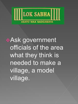 Ask government
officials of the area
what they think is
needed to make a
village, a model
village.
 