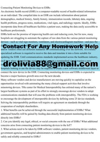 Connecting Patient Monitoring Devices to EHRs
An electronic health record (EHR) is a computer-readable record of health-related information
on an individual. The compiled data in an EHR can include information about patient
demographics, medical history, family history, immunization records, labotary data, ongoing
health problems, progress notes, medications, vital signs, and radiology reports. Ideally, EHRs
incorporate data from all healthcare facilities a patient uses, making the data easily accessible to
healthcare professionals.
EHRs hold out the promise of improving health care and reducing costs, but for now, many
hospitals are struggling to automate the capture of raw data from the various patient monitoring
devices - such as vital sign monitors, ventilators, and electrocardiagram machines - and pass the
data directly into each patient's EHR. This task is made more difficult because different devices
and/or vendors often use different standards for communicating over the network. As a result,
specialized software is required to receive the data and translate it into a form suitable for
updating the EHR. Until communications standards implemented across the healthcare industry,
each new piece of monitoring equipment that outputs a nonstandard signal requires a new
interface with the EHR. So if a promising new vital sign monitoring device is developed, some
hospitals looking to use the device may be required to create a new software middleware layer to
connect the new device to the EHR. Connecting monitoring devices and EHRs is expected to
become a major business growth area over the next decade.
Many software vendors and device manufacturers are moving quickly to capitalize on the
opportunities involved with automating the many clinical-support activities that involve
minotoring devices. THe center for Medical Interoperability has enlisted many of the nation's
largest healthcare systems as part of its effort to strongly encourage device vendors to adopt
communications standards that will ease the problems with interoperablity. The FDA is working
to encourage the development of interoperable devices by defining some 25 device standards.
Solving the interoperability problem will require an agreement on standards through the
cooperation of multiple shareholders.
1. What benefits can be achieved through the successful implementation of EHRs? What
additional benefits will be gained by feeding data directly from patient monitoring devices
directly into EHRs?
2. Can you identify any legal, ethical, or social concerns with the use of EHRs? What additional
concerns arise from connecting patient monitoring devices to the IoT?
3. What actions need to be taken by EHR software vendors, patient monitoring device vendors,
government agencies, and hospital administrators to enable patient monitoring devices to be
safely and reliably connected to EHRs?
 