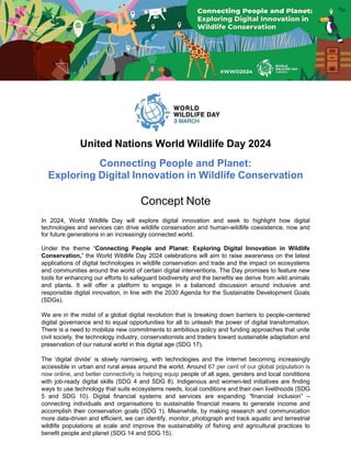 United Nations World Wildlife Day 2024
Connecting People and Planet:
Exploring Digital Innovation in Wildlife Conservation
Concept Note
In 2024, World Wildlife Day will explore digital innovation and seek to highlight how digital
technologies and services can drive wildlife conservation and human-wildlife coexistence, now and
for future generations in an increasingly connected world.
Under the theme “Connecting People and Planet: Exploring Digital Innovation in Wildlife
Conservation,” the World Wildlife Day 2024 celebrations will aim to raise awareness on the latest
applications of digital technologies in wildlife conservation and trade and the impact on ecosystems
and communities around the world of certain digital interventions. The Day promises to feature new
tools for enhancing our efforts to safeguard biodiversity and the benefits we derive from wild animals
and plants. It will offer a platform to engage in a balanced discussion around inclusive and
responsible digital innovation, in line with the 2030 Agenda for the Sustainable Development Goals
(SDGs).
We are in the midst of a global digital revolution that is breaking down barriers to people-centered
digital governance and to equal opportunities for all to unleash the power of digital transformation.
There is a need to mobilize new commitments to ambitious policy and funding approaches that unite
civil society, the technology industry, conservationists and traders toward sustainable adaptation and
preservation of our natural world in this digital age (SDG 17).
The ‘digital divide’ is slowly narrowing, with technologies and the Internet becoming increasingly
accessible in urban and rural areas around the world. Around 67 per cent of our global population is
now online, and better connectivity is helping equip people of all ages, genders and local conditions
with job-ready digital skills (SDG 4 and SDG 8). Indigenous and women-led initiatives are finding
ways to use technology that suits ecosystems needs, local conditions and their own livelihoods (SDG
5 and SDG 10). Digital financial systems and services are expanding “financial inclusion” –
connecting individuals and organisations to sustainable financial means to generate income and
accomplish their conservation goals (SDG 1). Meanwhile, by making research and communication
more data-driven and efficient, we can identify, monitor, photograph and track aquatic and terrestrial
wildlife populations at scale and improve the sustainability of fishing and agricultural practices to
benefit people and planet (SDG 14 and SDG 15).
 