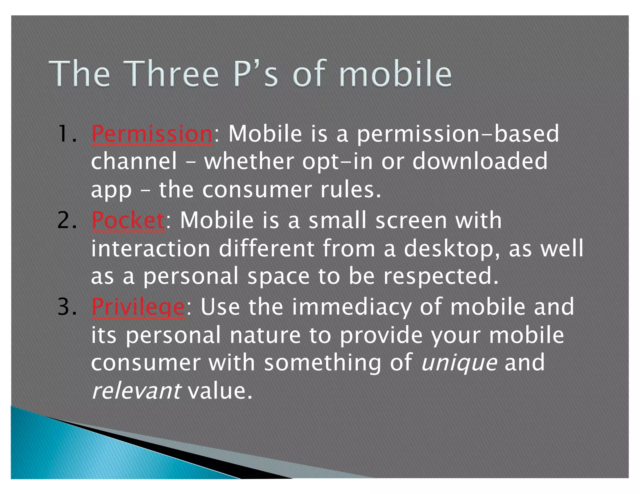 1.  Permission: Mobile is a permission-based
    channel – whether opt-in or downloaded
    app – the consumer rules.
2.  Pocket: Mobile is a small screen with
    interaction different from a desktop, as well
    as a personal space to be respected.
3.  Privilege: Use the immediacy of mobile and
    its personal nature to provide your mobile
    consumer with something of unique and
    relevant value.
 
