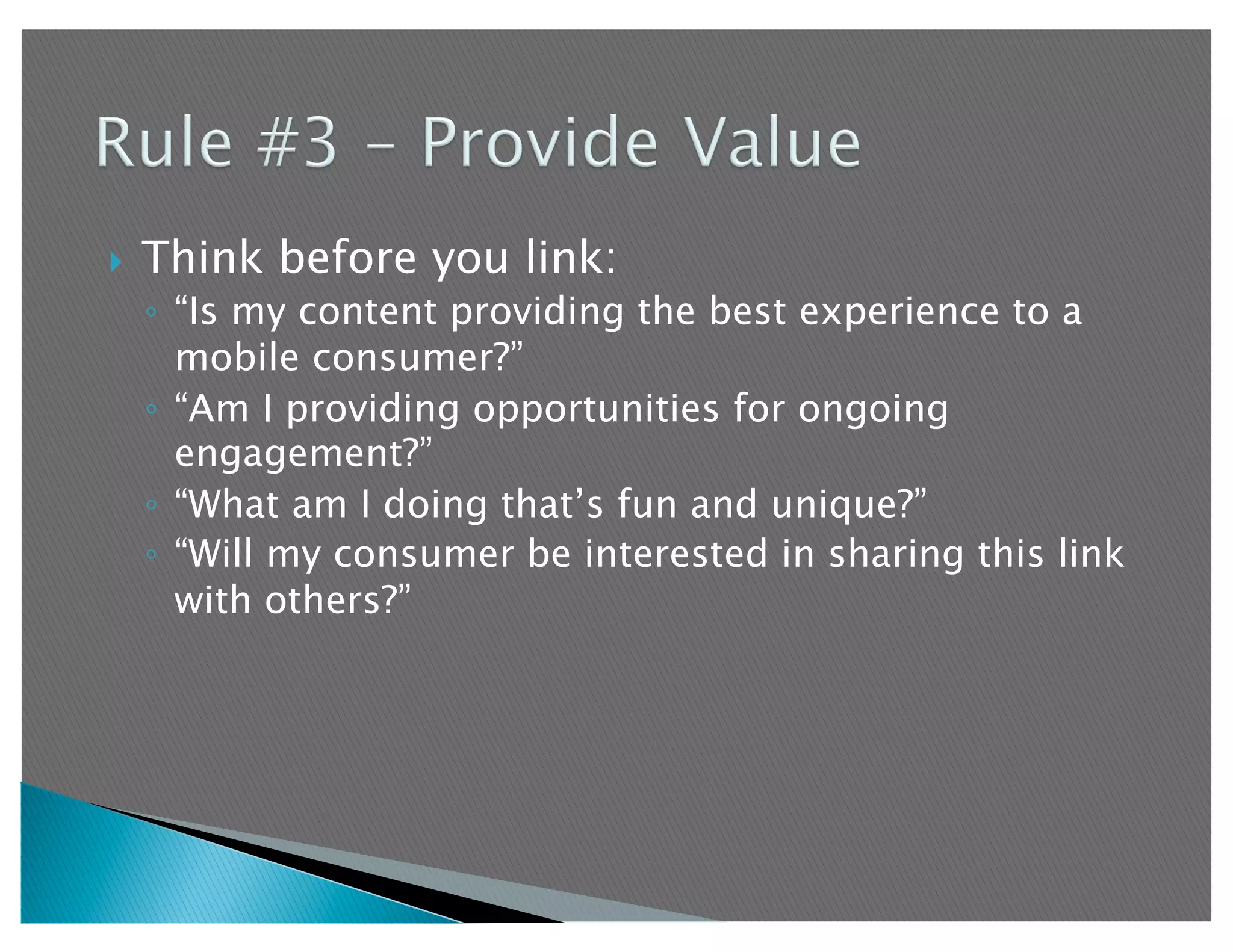     Think before you link:
     ◦  “Is my content providing the best experience to a
        mobile consumer?”
     ◦  “Am I providing opportunities for ongoing
        engagement?”
     ◦  “What am I doing that’s fun and unique?”
     ◦  “Will my consumer be interested in sharing this link
        with others?”
 