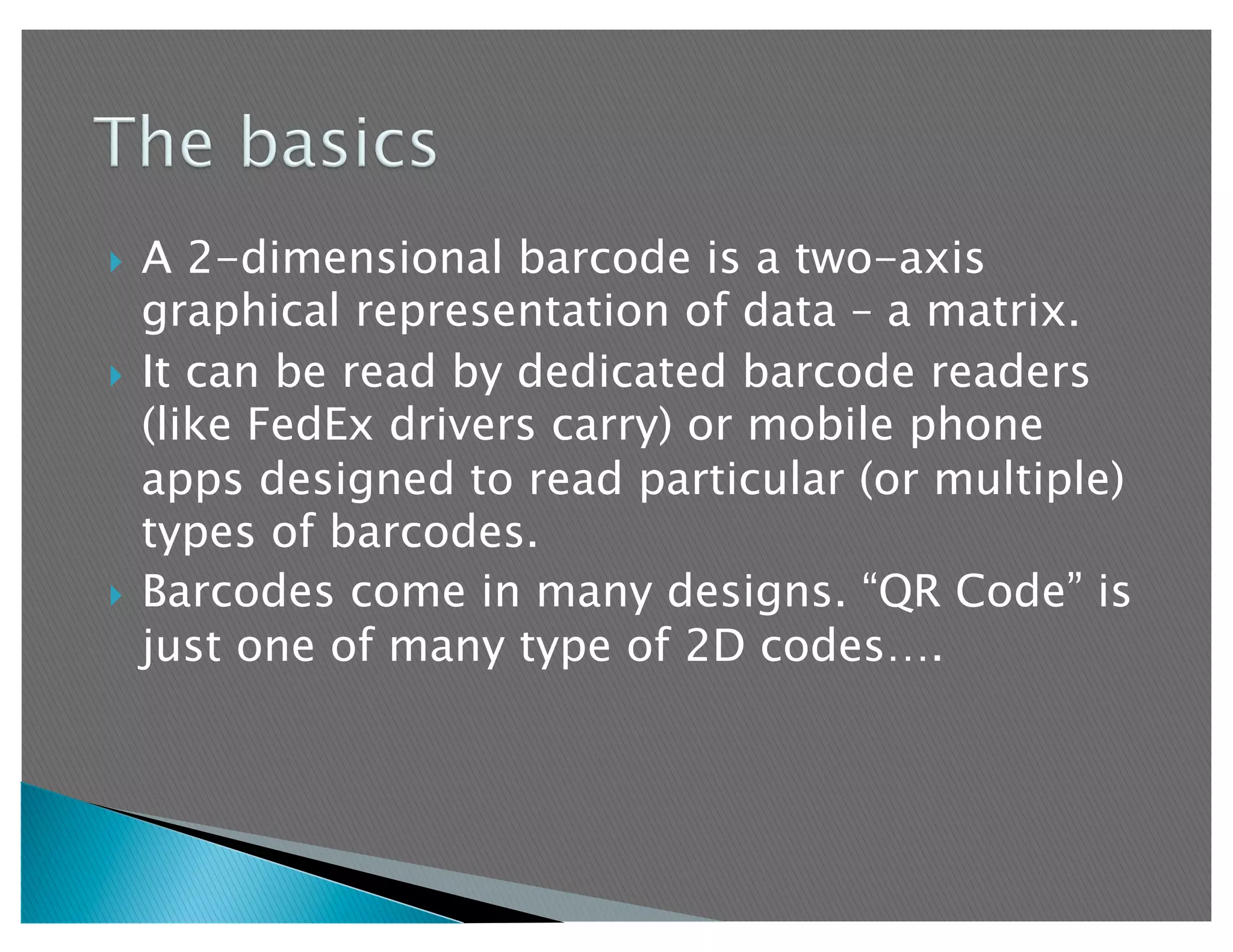   A 2-dimensional barcode is a two-axis
   graphical representation of data – a matrix.
  It can be read by dedicated barcode readers
   (like FedEx drivers carry) or mobile phone
   apps designed to read particular (or multiple)
   types of barcodes.
  Barcodes come in many designs. “QR Code” is
   just one of many type of 2D codes….
 