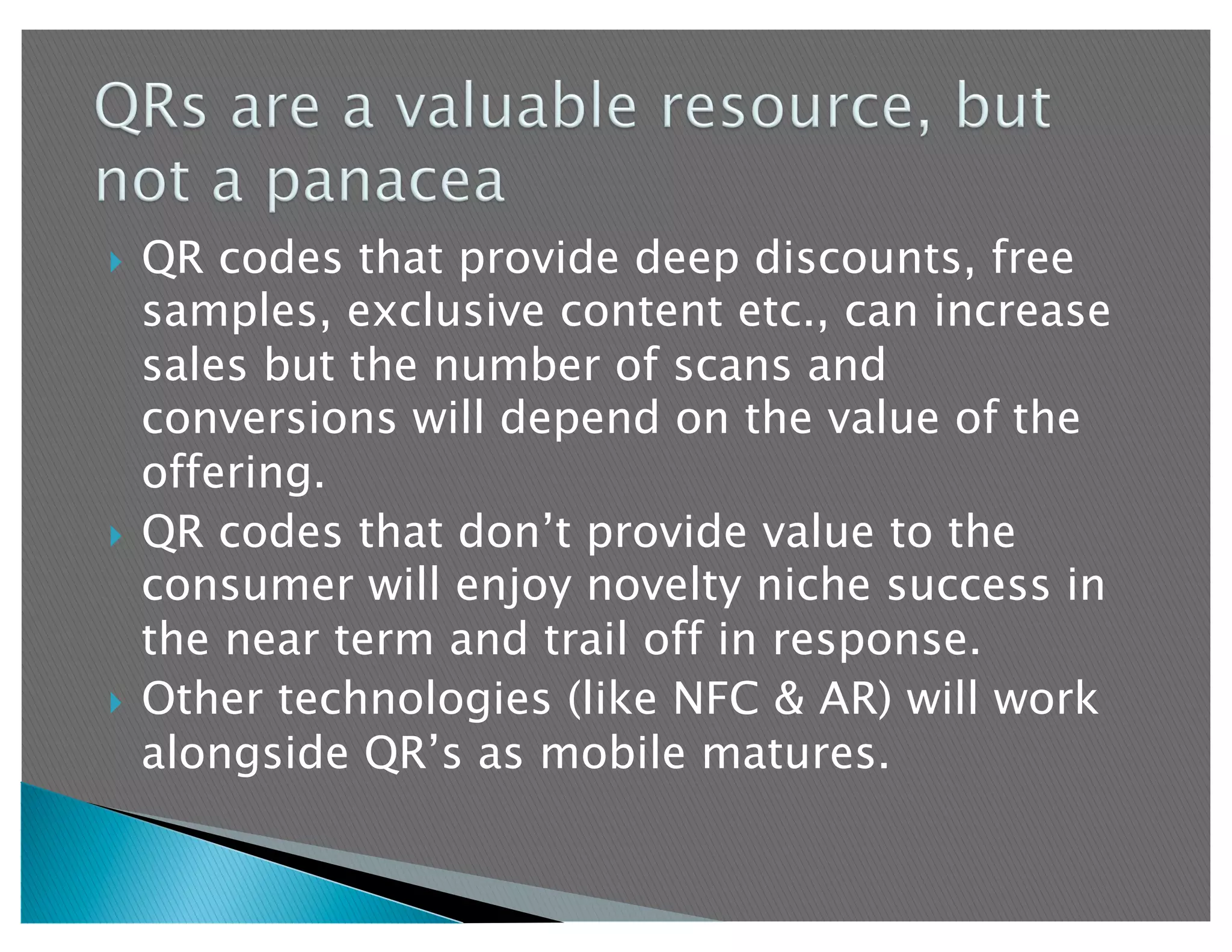  QR codes that provide deep discounts, free
   samples, exclusive content etc., can increase
   sales but the number of scans and
   conversions will depend on the value of the
   offering.
  QR codes that don’t provide value to the
   consumer will enjoy novelty niche success in
   the near term and trail off in response.
  Other technologies (like NFC & AR) will work
   alongside QR’s as mobile matures.
 
