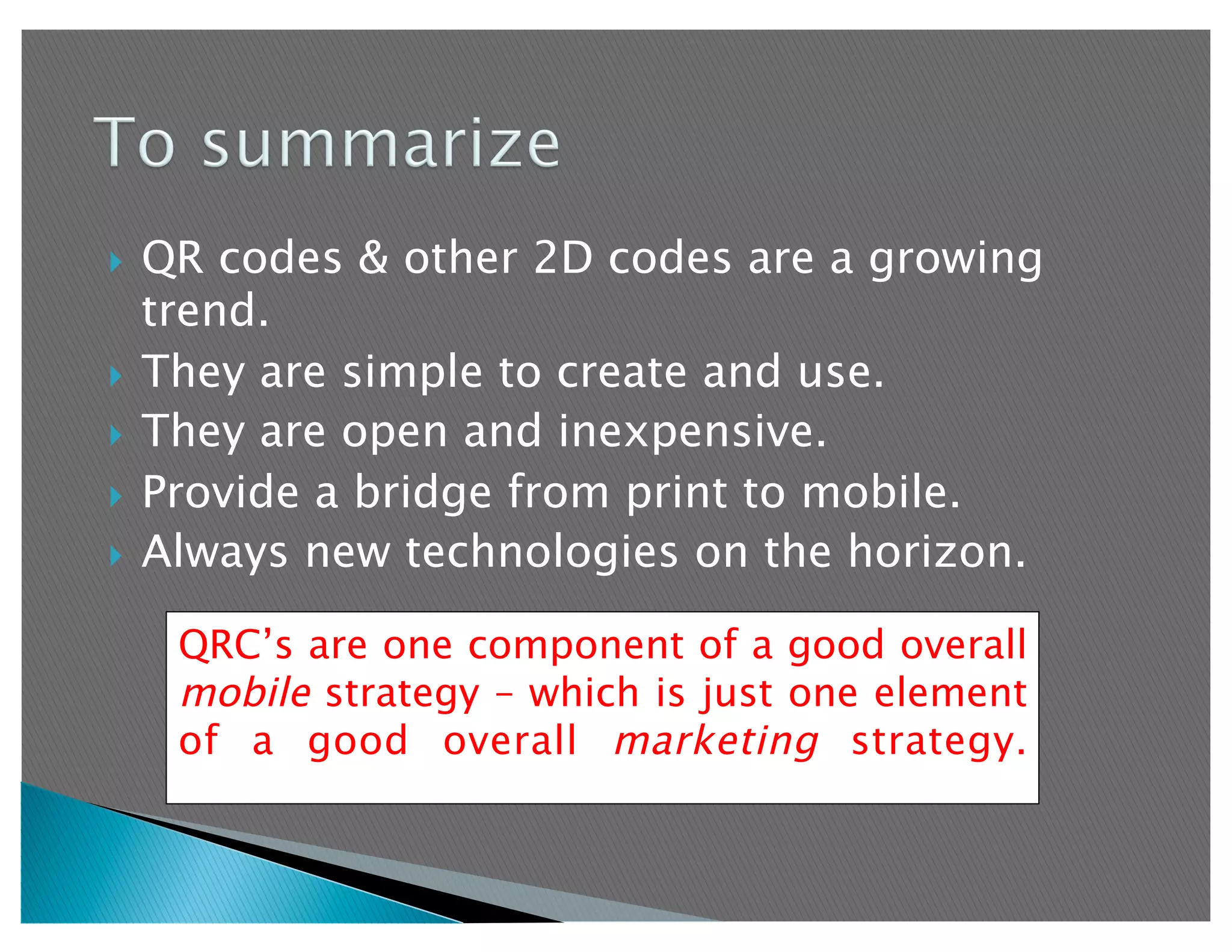   QR codes & other 2D codes are a growing
   trend.
  They are simple to create and use.
  They are open and inexpensive.

  Provide a bridge from print to mobile.
  Always new technologies on the horizon.


     QRC’s are one component of a good overall
     mobile strategy – which is just one element
     of a good overall marketing strategy.
 