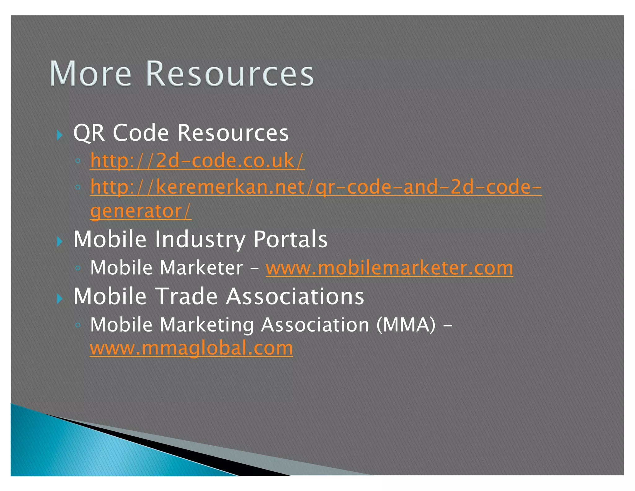     QR Code Resources
     ◦  http://2d-code.co.uk/
     ◦  http://keremerkan.net/qr-code-and-2d-code-
        generator/
    Mobile Industry Portals
     ◦  Mobile Marketer – www.mobilemarketer.com
    Mobile Trade Associations
     ◦  Mobile Marketing Association (MMA) -
        www.mmaglobal.com
 