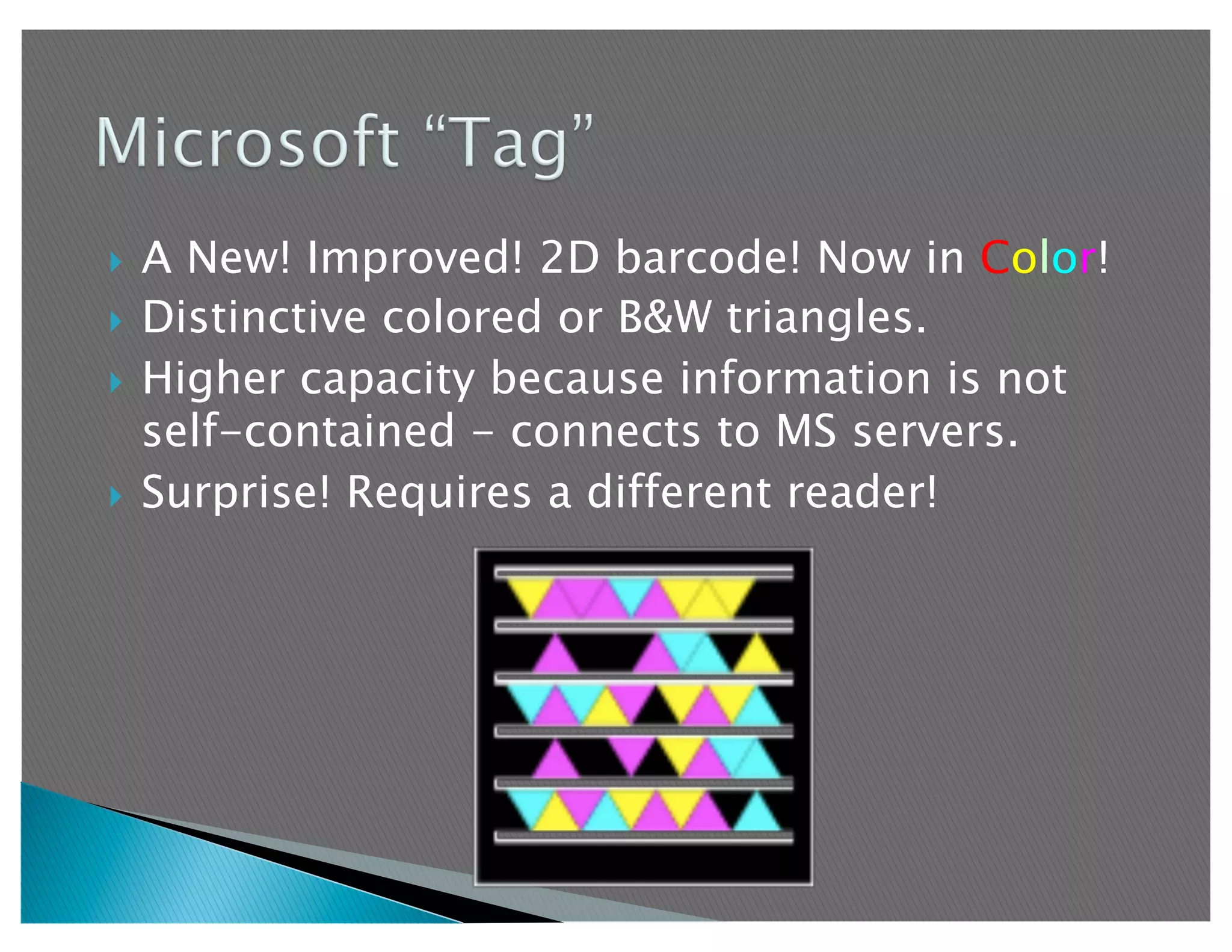   A New! Improved! 2D barcode! Now in Color!
  Distinctive colored or B&W triangles.

  Higher capacity because information is not
   self-contained - connects to MS servers.
  Surprise! Requires a different reader!
 