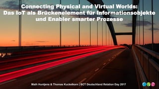Connecting Physical and Virtual Worlds:
Das IoT als Brückenelement für Informationsobjekte
und Enabler smarter Prozesse
Math Huntjens & Thomas Kuckelkorn | BCT Deutschland Relation Day 2017
 