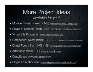 More Project ideas
                    available for you!
Monster Projects (elem - MS) www.monsterexchange.org
Skype in Schools (elem - HS) http://skypeinschools.pbworks.com
Virtual Life Programs: www.teachingwow.org
Composer Project (elem - HS) http://composerproject.wikispaces.com
Digital Poetry Slam (MS - HS) www.kigluaitadventures.com/poetryslam
ArtSnacks (elem - HS) www.artsnacks.org
DrawSpace www.drawspace.com
Skype an Author wiki: http://skypeanauthor.wetpaint.com/
 