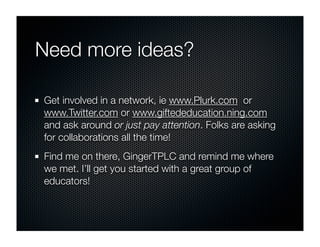 Need more ideas?

Get involved in a network, ie www.Plurk.com or
www.Twitter.com or www.giftededucation.ning.com
and ask around or just pay attention. Folks are asking
for collaborations all the time!
Find me on there, GingerTPLC and remind me where
we met. I’ll get you started with a great group of
educators!
 