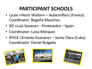 PARTICIPANT SCHOOLS
• Lycée «Henri Wallon» – Aubervilliers (France)
  Coordinator: Begoña Maceiras.
• IES «Luís Seoane» - Pontevedra – Spain
• Coordinator: Luisa Márquez
• IPVCE «Ernesto Guevara» – Santa Clara (Cuba)
  Coordinator: Daniel Bulgado
 