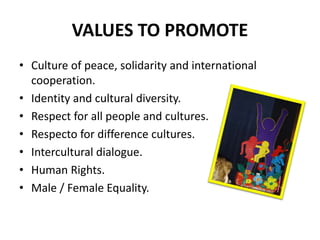 VALUES TO PROMOTE
• Culture of peace, solidarity and international
  cooperation.
• Identity and cultural diversity.
• Respect for all people and cultures.
• Respecto for difference cultures.
• Intercultural dialogue.
• Human Rights.
• Male / Female Equality.
 