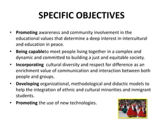 SPECIFIC OBJECTIVES
• Promoting awareness and community involvement in the
  educational values that determine a deep interest in intercultural
  and education in peace.
• Being capableto meet people living together in a complex and
  dynamic and committed to building a just and equitable society.
• Incorporating cultural diversity and respect for difference as an
  enrichment value of communication and interaction between both
  people and groups.
• Developing organizational, methodological and didactic models to
  help the integration of ethnic and cultural minorities and inmigrant
  students.
• Promoting the use of new technologies.
 