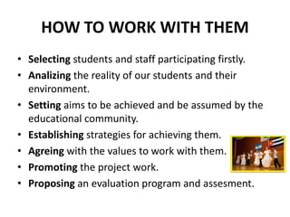 HOW TO WORK WITH THEM
• Selecting students and staff participating firstly.
• Analizing the reality of our students and their
  environment.
• Setting aims to be achieved and be assumed by the
  educational community.
• Establishing strategies for achieving them.
• Agreing with the values to work with them.
• Promoting the project work.
• Proposing an evaluation program and assesment.
 