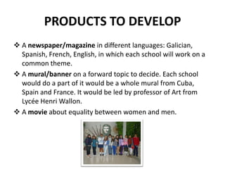 PRODUCTS TO DEVELOP
 A newspaper/magazine in different languages: Galician,
  Spanish, French, English, in which each school will work on a
  common theme.
 A mural/banner on a forward topic to decide. Each school
  would do a part of it would be a whole mural from Cuba,
  Spain and France. It would be led by professor of Art from
  Lycée Henri Wallon.
 A movie about equality between women and men.
 