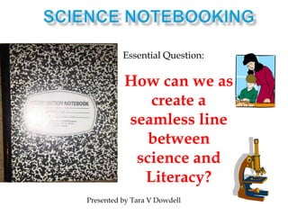 Science notebooking Essential Question: How can we as create a seamless line between science and Literacy? Presented by Tara V Dowdell 