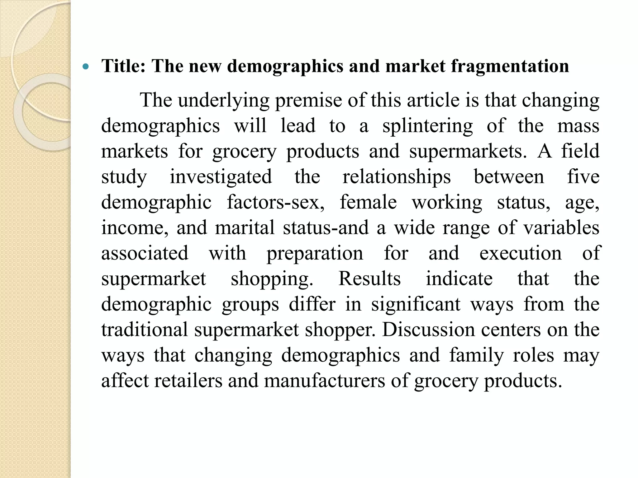  Title: The new demographics and market fragmentation
The underlying premise of this article is that changing
demographics will lead to a splintering of the mass
markets for grocery products and supermarkets. A field
study investigated the relationships between five
demographic factors-sex, female working status, age,
income, and marital status-and a wide range of variables
associated with preparation for and execution of
supermarket shopping. Results indicate that the
demographic groups differ in significant ways from the
traditional supermarket shopper. Discussion centers on the
ways that changing demographics and family roles may
affect retailers and manufacturers of grocery products.
 