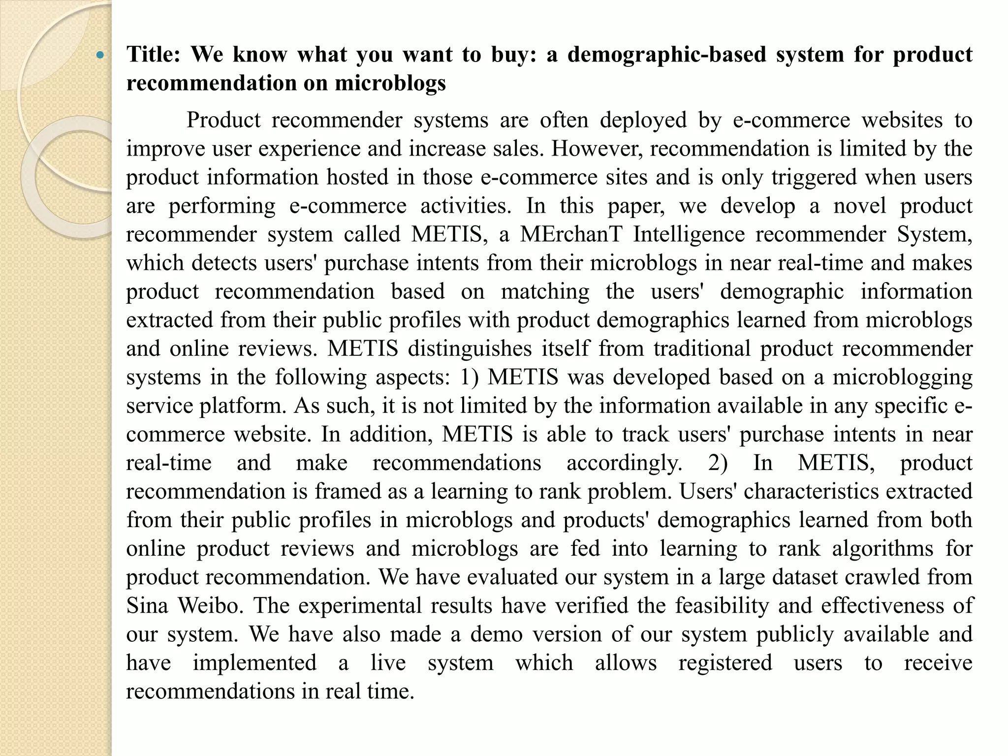  Title: We know what you want to buy: a demographic-based system for product
recommendation on microblogs
Product recommender systems are often deployed by e-commerce websites to
improve user experience and increase sales. However, recommendation is limited by the
product information hosted in those e-commerce sites and is only triggered when users
are performing e-commerce activities. In this paper, we develop a novel product
recommender system called METIS, a MErchanT Intelligence recommender System,
which detects users' purchase intents from their microblogs in near real-time and makes
product recommendation based on matching the users' demographic information
extracted from their public profiles with product demographics learned from microblogs
and online reviews. METIS distinguishes itself from traditional product recommender
systems in the following aspects: 1) METIS was developed based on a microblogging
service platform. As such, it is not limited by the information available in any specific e-
commerce website. In addition, METIS is able to track users' purchase intents in near
real-time and make recommendations accordingly. 2) In METIS, product
recommendation is framed as a learning to rank problem. Users' characteristics extracted
from their public profiles in microblogs and products' demographics learned from both
online product reviews and microblogs are fed into learning to rank algorithms for
product recommendation. We have evaluated our system in a large dataset crawled from
Sina Weibo. The experimental results have verified the feasibility and effectiveness of
our system. We have also made a demo version of our system publicly available and
have implemented a live system which allows registered users to receive
recommendations in real time.
 