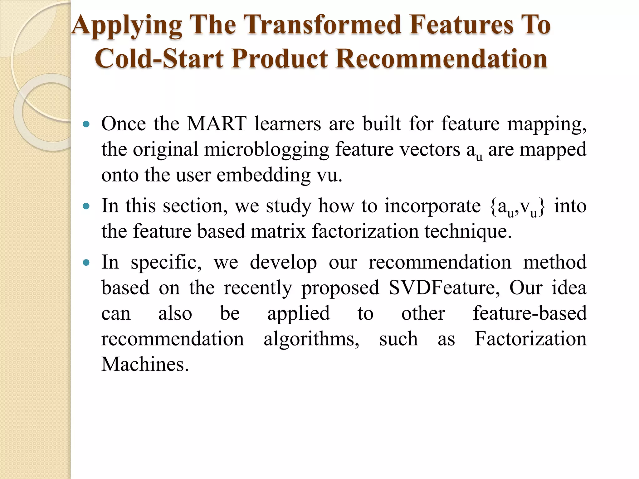 Applying The Transformed Features To
Cold-Start Product Recommendation
 Once the MART learners are built for feature mapping,
the original microblogging feature vectors au are mapped
onto the user embedding vu.
 In this section, we study how to incorporate {au,vu} into
the feature based matrix factorization technique.
 In specific, we develop our recommendation method
based on the recently proposed SVDFeature, Our idea
can also be applied to other feature-based
recommendation algorithms, such as Factorization
Machines.
 