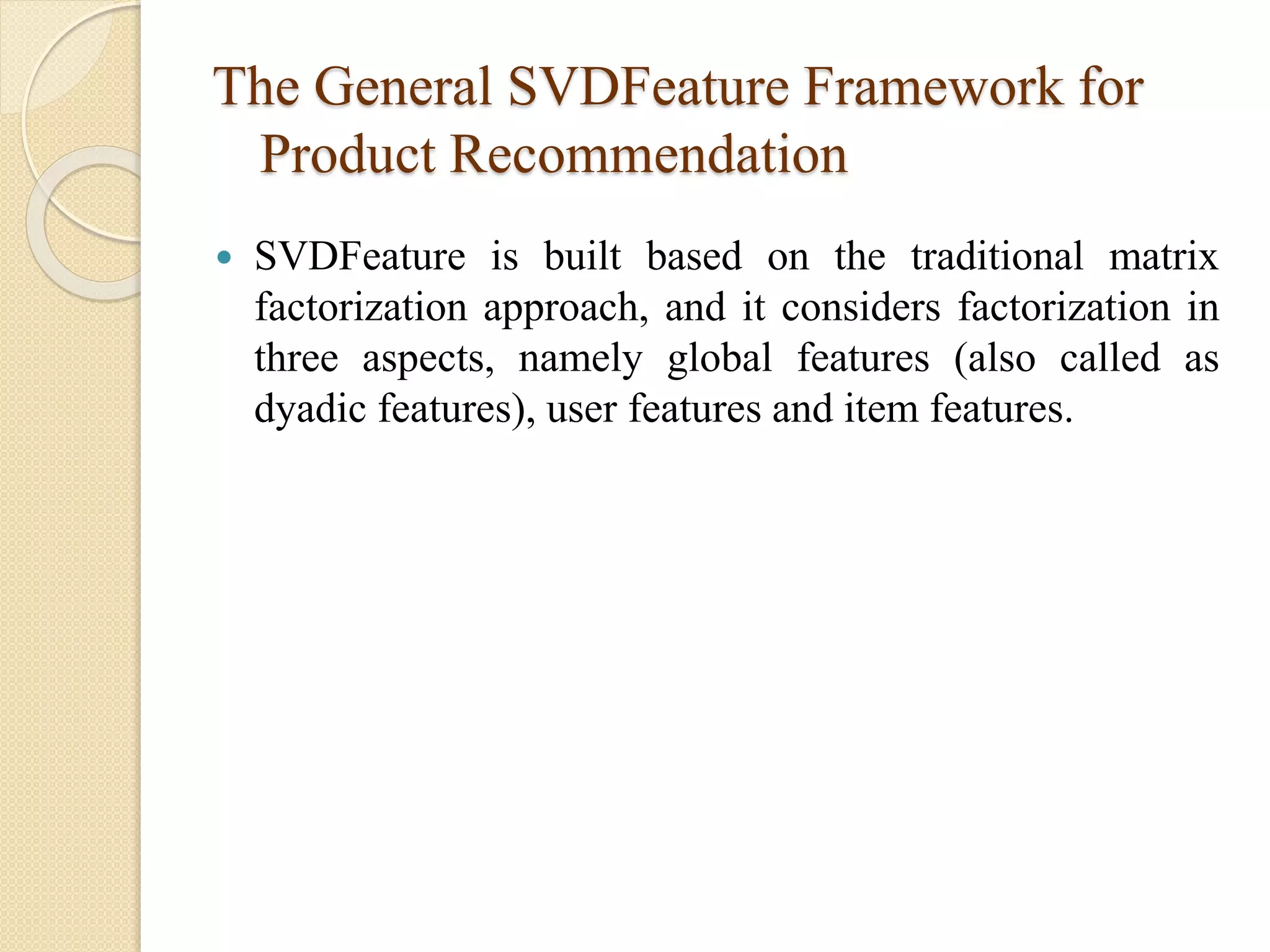 The General SVDFeature Framework for
Product Recommendation
 SVDFeature is built based on the traditional matrix
factorization approach, and it considers factorization in
three aspects, namely global features (also called as
dyadic features), user features and item features.
 