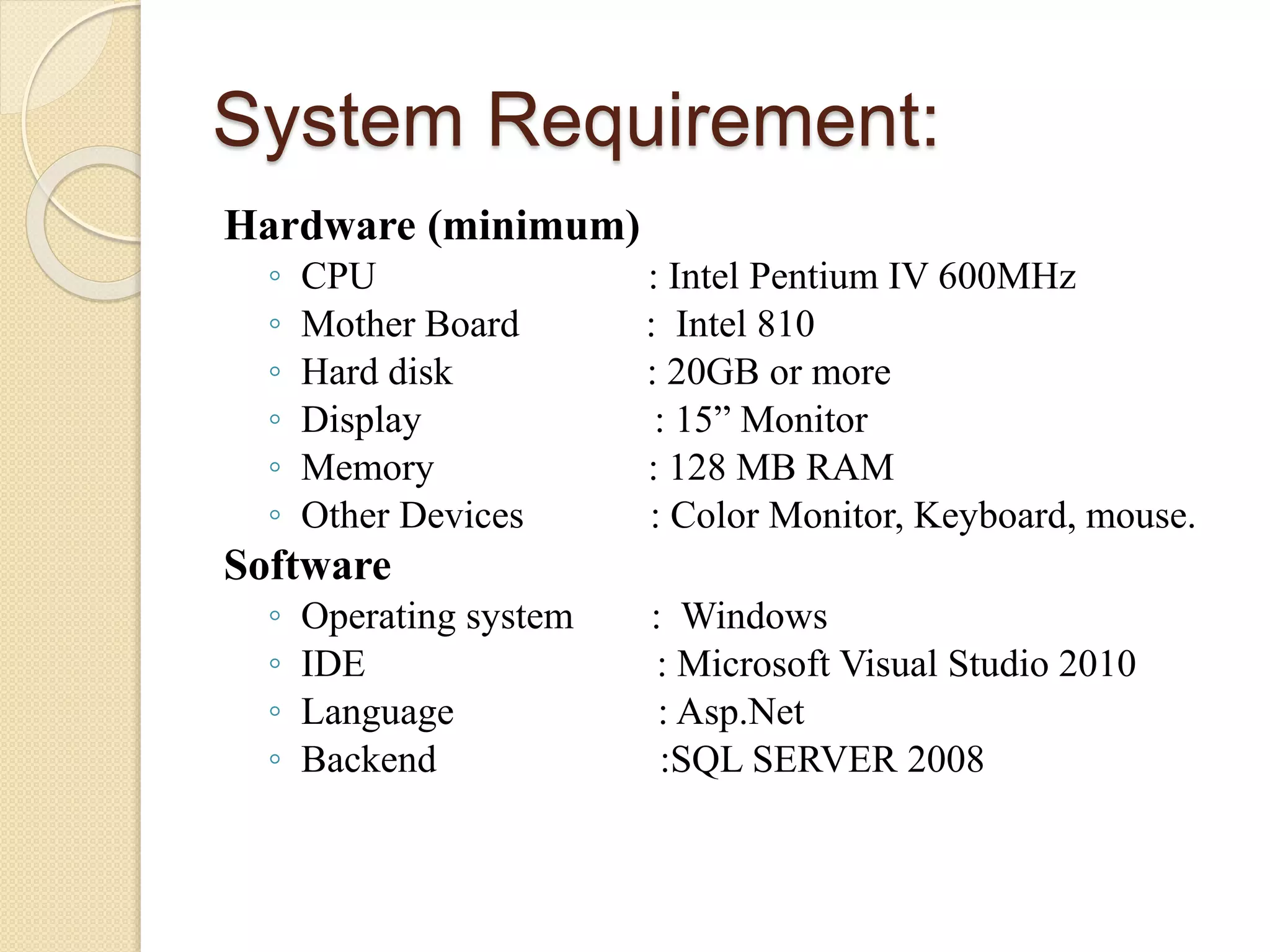 System Requirement:
Hardware (minimum)
◦ CPU : Intel Pentium IV 600MHz
◦ Mother Board : Intel 810
◦ Hard disk : 20GB or more
◦ Display : 15” Monitor
◦ Memory : 128 MB RAM
◦ Other Devices : Color Monitor, Keyboard, mouse.
Software
◦ Operating system : Windows
◦ IDE : Microsoft Visual Studio 2010
◦ Language : Asp.Net
◦ Backend :SQL SERVER 2008
 