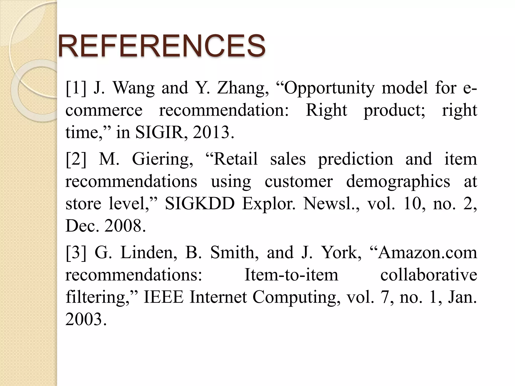 REFERENCES
[1] J. Wang and Y. Zhang, “Opportunity model for e-
commerce recommendation: Right product; right
time,” in SIGIR, 2013.
[2] M. Giering, “Retail sales prediction and item
recommendations using customer demographics at
store level,” SIGKDD Explor. Newsl., vol. 10, no. 2,
Dec. 2008.
[3] G. Linden, B. Smith, and J. York, “Amazon.com
recommendations: Item-to-item collaborative
filtering,” IEEE Internet Computing, vol. 7, no. 1, Jan.
2003.
 